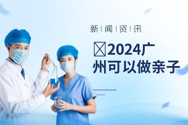 ​2024广州可以做亲子鉴定的机构（广东个人亲子鉴定禁止了吗）